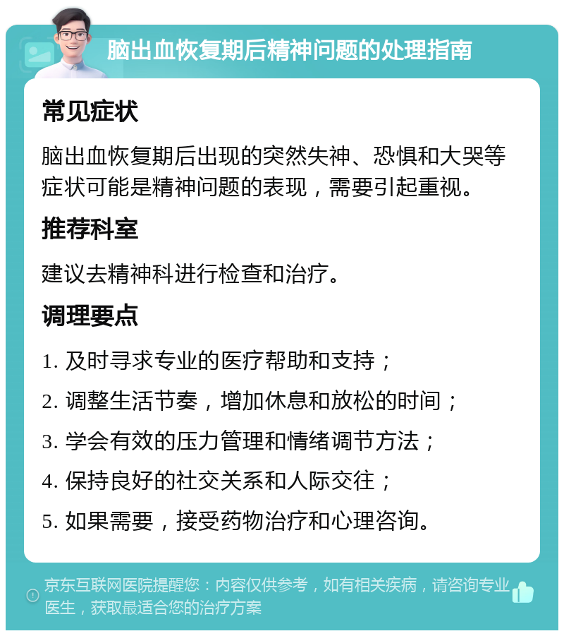 脑出血恢复期后精神问题的处理指南 常见症状 脑出血恢复期后出现的突然失神、恐惧和大哭等症状可能是精神问题的表现，需要引起重视。 推荐科室 建议去精神科进行检查和治疗。 调理要点 1. 及时寻求专业的医疗帮助和支持； 2. 调整生活节奏，增加休息和放松的时间； 3. 学会有效的压力管理和情绪调节方法； 4. 保持良好的社交关系和人际交往； 5. 如果需要，接受药物治疗和心理咨询。