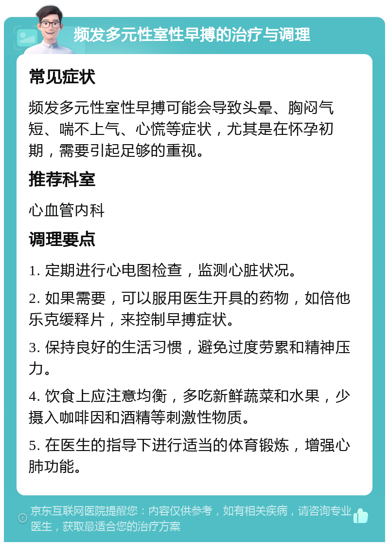 频发多元性室性早搏的治疗与调理 常见症状 频发多元性室性早搏可能会导致头晕、胸闷气短、喘不上气、心慌等症状，尤其是在怀孕初期，需要引起足够的重视。 推荐科室 心血管内科 调理要点 1. 定期进行心电图检查，监测心脏状况。 2. 如果需要，可以服用医生开具的药物，如倍他乐克缓释片，来控制早搏症状。 3. 保持良好的生活习惯，避免过度劳累和精神压力。 4. 饮食上应注意均衡，多吃新鲜蔬菜和水果，少摄入咖啡因和酒精等刺激性物质。 5. 在医生的指导下进行适当的体育锻炼，增强心肺功能。