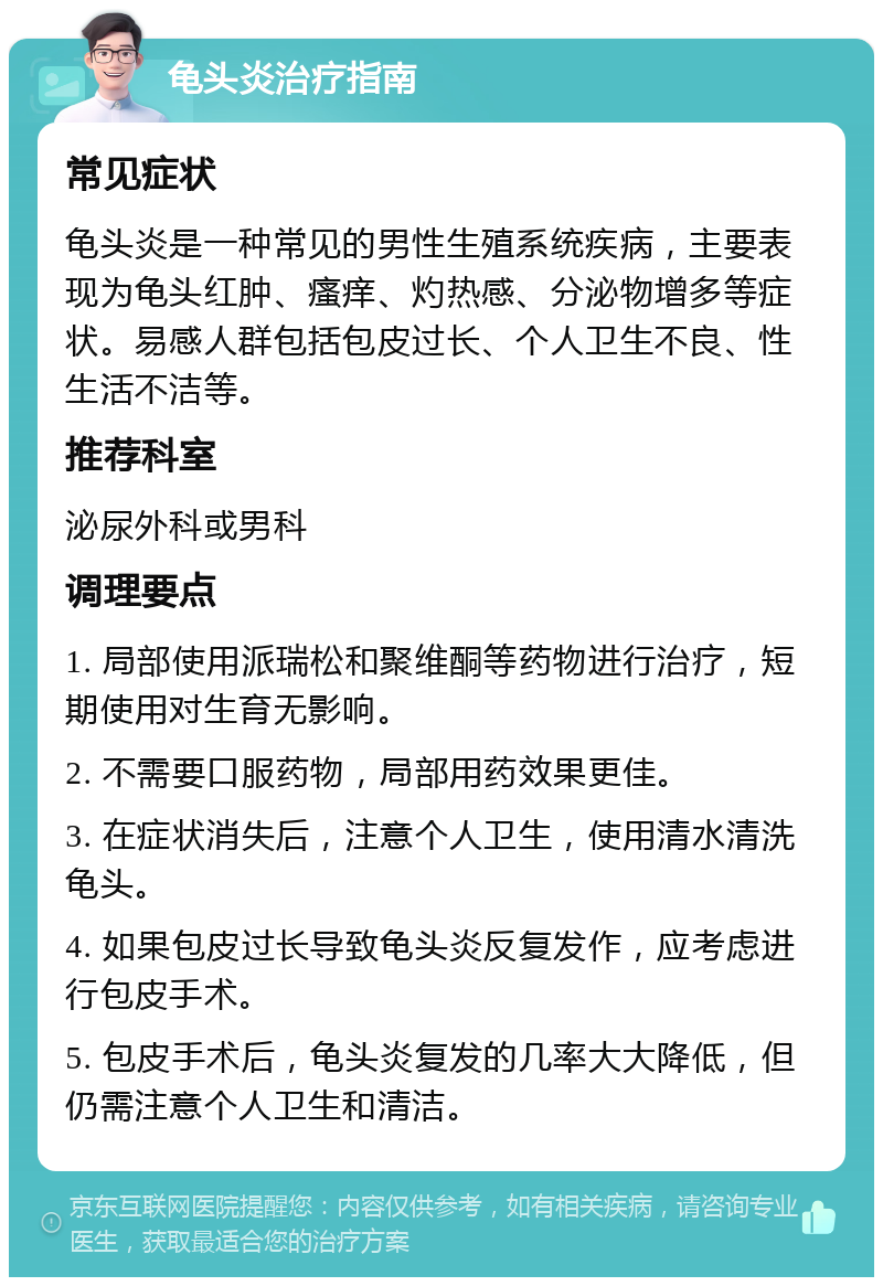 龟头炎治疗指南 常见症状 龟头炎是一种常见的男性生殖系统疾病，主要表现为龟头红肿、瘙痒、灼热感、分泌物增多等症状。易感人群包括包皮过长、个人卫生不良、性生活不洁等。 推荐科室 泌尿外科或男科 调理要点 1. 局部使用派瑞松和聚维酮等药物进行治疗，短期使用对生育无影响。 2. 不需要口服药物，局部用药效果更佳。 3. 在症状消失后，注意个人卫生，使用清水清洗龟头。 4. 如果包皮过长导致龟头炎反复发作，应考虑进行包皮手术。 5. 包皮手术后，龟头炎复发的几率大大降低，但仍需注意个人卫生和清洁。