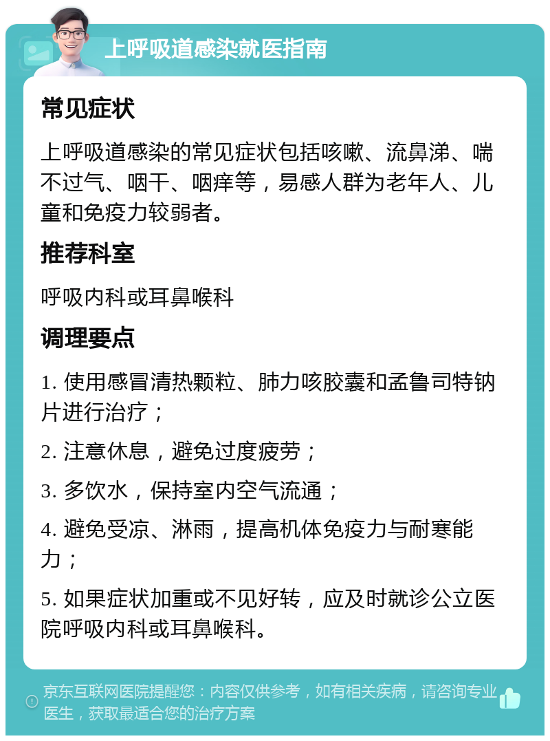 上呼吸道感染就医指南 常见症状 上呼吸道感染的常见症状包括咳嗽、流鼻涕、喘不过气、咽干、咽痒等，易感人群为老年人、儿童和免疫力较弱者。 推荐科室 呼吸内科或耳鼻喉科 调理要点 1. 使用感冒清热颗粒、肺力咳胶囊和孟鲁司特钠片进行治疗； 2. 注意休息，避免过度疲劳； 3. 多饮水，保持室内空气流通； 4. 避免受凉、淋雨，提高机体免疫力与耐寒能力； 5. 如果症状加重或不见好转，应及时就诊公立医院呼吸内科或耳鼻喉科。