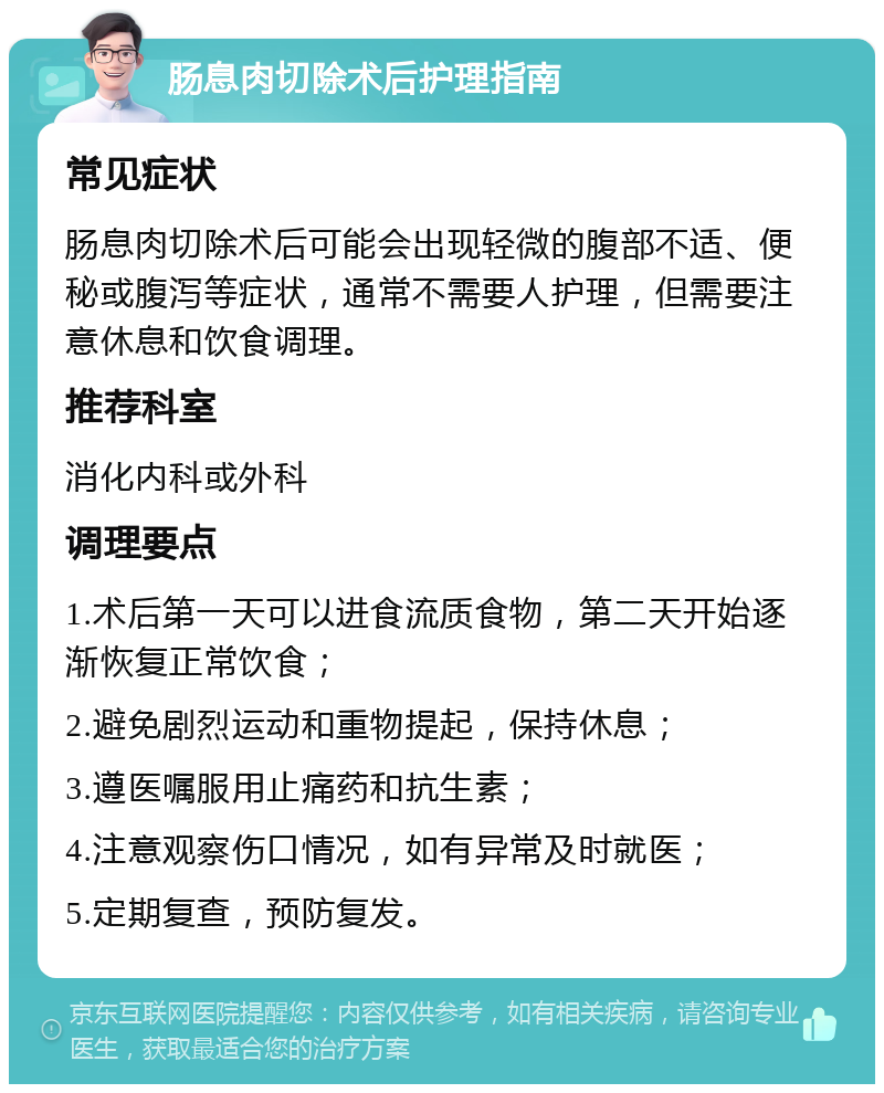 肠息肉切除术后护理指南 常见症状 肠息肉切除术后可能会出现轻微的腹部不适、便秘或腹泻等症状，通常不需要人护理，但需要注意休息和饮食调理。 推荐科室 消化内科或外科 调理要点 1.术后第一天可以进食流质食物，第二天开始逐渐恢复正常饮食； 2.避免剧烈运动和重物提起，保持休息； 3.遵医嘱服用止痛药和抗生素； 4.注意观察伤口情况，如有异常及时就医； 5.定期复查，预防复发。