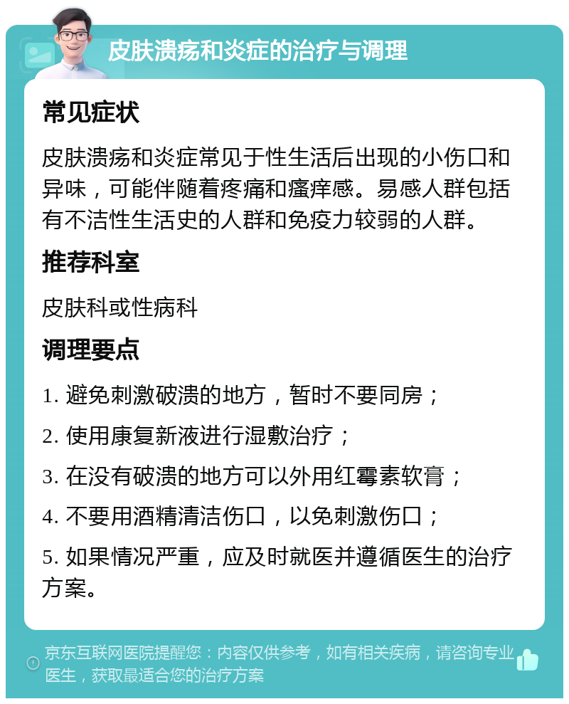 皮肤溃疡和炎症的治疗与调理 常见症状 皮肤溃疡和炎症常见于性生活后出现的小伤口和异味，可能伴随着疼痛和瘙痒感。易感人群包括有不洁性生活史的人群和免疫力较弱的人群。 推荐科室 皮肤科或性病科 调理要点 1. 避免刺激破溃的地方，暂时不要同房； 2. 使用康复新液进行湿敷治疗； 3. 在没有破溃的地方可以外用红霉素软膏； 4. 不要用酒精清洁伤口，以免刺激伤口； 5. 如果情况严重，应及时就医并遵循医生的治疗方案。