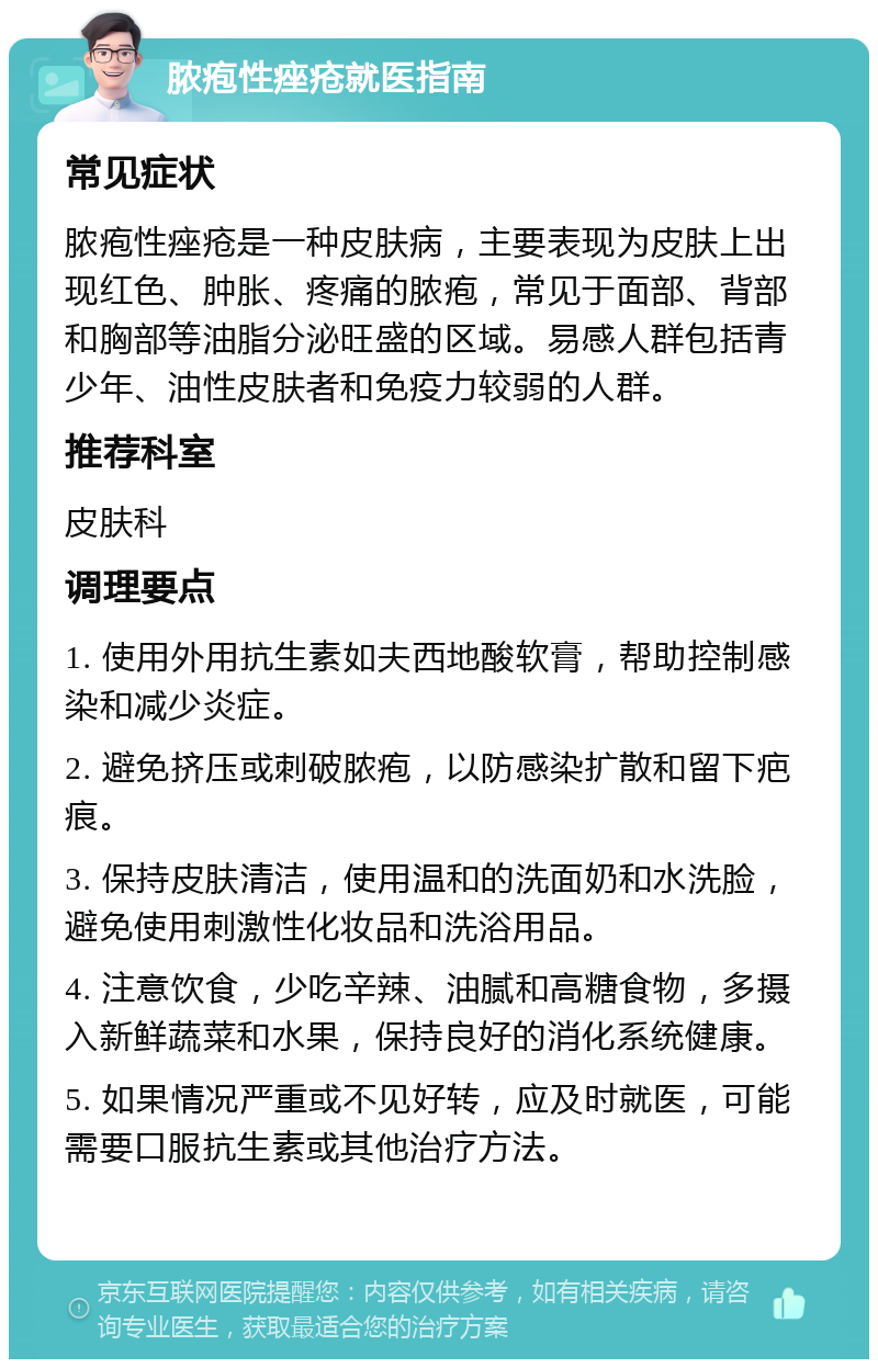 脓疱性痤疮就医指南 常见症状 脓疱性痤疮是一种皮肤病，主要表现为皮肤上出现红色、肿胀、疼痛的脓疱，常见于面部、背部和胸部等油脂分泌旺盛的区域。易感人群包括青少年、油性皮肤者和免疫力较弱的人群。 推荐科室 皮肤科 调理要点 1. 使用外用抗生素如夫西地酸软膏，帮助控制感染和减少炎症。 2. 避免挤压或刺破脓疱，以防感染扩散和留下疤痕。 3. 保持皮肤清洁，使用温和的洗面奶和水洗脸，避免使用刺激性化妆品和洗浴用品。 4. 注意饮食，少吃辛辣、油腻和高糖食物，多摄入新鲜蔬菜和水果，保持良好的消化系统健康。 5. 如果情况严重或不见好转，应及时就医，可能需要口服抗生素或其他治疗方法。