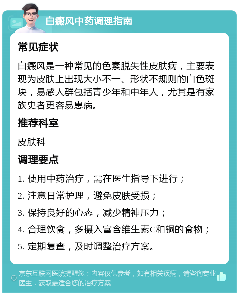 白癜风中药调理指南 常见症状 白癜风是一种常见的色素脱失性皮肤病，主要表现为皮肤上出现大小不一、形状不规则的白色斑块，易感人群包括青少年和中年人，尤其是有家族史者更容易患病。 推荐科室 皮肤科 调理要点 1. 使用中药治疗，需在医生指导下进行； 2. 注意日常护理，避免皮肤受损； 3. 保持良好的心态，减少精神压力； 4. 合理饮食，多摄入富含维生素C和铜的食物； 5. 定期复查，及时调整治疗方案。