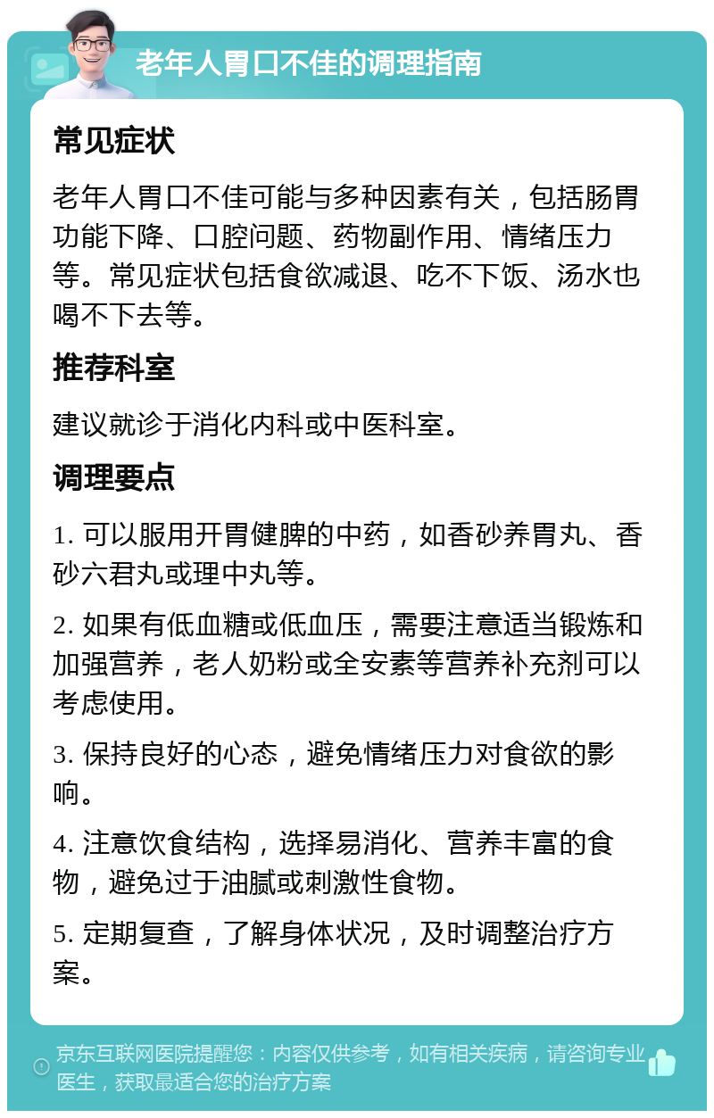 老年人胃口不佳的调理指南 常见症状 老年人胃口不佳可能与多种因素有关，包括肠胃功能下降、口腔问题、药物副作用、情绪压力等。常见症状包括食欲减退、吃不下饭、汤水也喝不下去等。 推荐科室 建议就诊于消化内科或中医科室。 调理要点 1. 可以服用开胃健脾的中药，如香砂养胃丸、香砂六君丸或理中丸等。 2. 如果有低血糖或低血压，需要注意适当锻炼和加强营养，老人奶粉或全安素等营养补充剂可以考虑使用。 3. 保持良好的心态，避免情绪压力对食欲的影响。 4. 注意饮食结构，选择易消化、营养丰富的食物，避免过于油腻或刺激性食物。 5. 定期复查，了解身体状况，及时调整治疗方案。