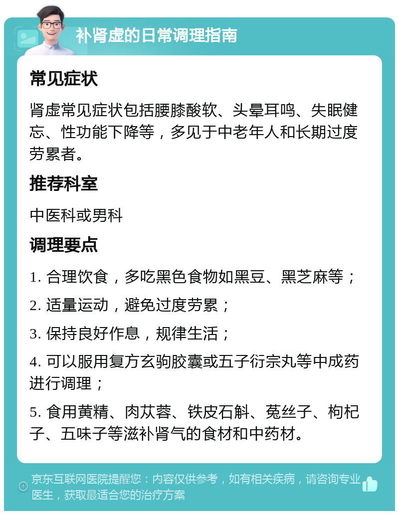 补肾虚的日常调理指南 常见症状 肾虚常见症状包括腰膝酸软、头晕耳鸣、失眠健忘、性功能下降等，多见于中老年人和长期过度劳累者。 推荐科室 中医科或男科 调理要点 1. 合理饮食，多吃黑色食物如黑豆、黑芝麻等； 2. 适量运动，避免过度劳累； 3. 保持良好作息，规律生活； 4. 可以服用复方玄驹胶囊或五子衍宗丸等中成药进行调理； 5. 食用黄精、肉苁蓉、铁皮石斛、菟丝子、枸杞子、五味子等滋补肾气的食材和中药材。