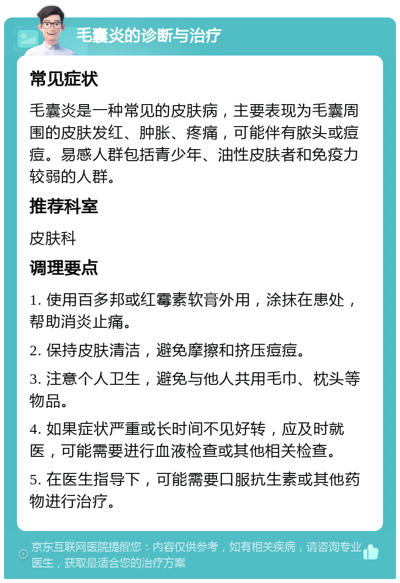 毛囊炎的诊断与治疗 常见症状 毛囊炎是一种常见的皮肤病，主要表现为毛囊周围的皮肤发红、肿胀、疼痛，可能伴有脓头或痘痘。易感人群包括青少年、油性皮肤者和免疫力较弱的人群。 推荐科室 皮肤科 调理要点 1. 使用百多邦或红霉素软膏外用，涂抹在患处，帮助消炎止痛。 2. 保持皮肤清洁，避免摩擦和挤压痘痘。 3. 注意个人卫生，避免与他人共用毛巾、枕头等物品。 4. 如果症状严重或长时间不见好转，应及时就医，可能需要进行血液检查或其他相关检查。 5. 在医生指导下，可能需要口服抗生素或其他药物进行治疗。