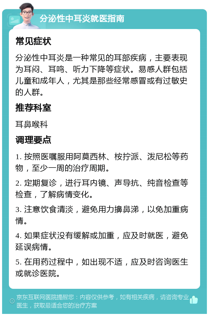 分泌性中耳炎就医指南 常见症状 分泌性中耳炎是一种常见的耳部疾病，主要表现为耳闷、耳鸣、听力下降等症状。易感人群包括儿童和成年人，尤其是那些经常感冒或有过敏史的人群。 推荐科室 耳鼻喉科 调理要点 1. 按照医嘱服用阿莫西林、桉拧派、泼尼松等药物，至少一周的治疗周期。 2. 定期复诊，进行耳内镜、声导抗、纯音检查等检查，了解病情变化。 3. 注意饮食清淡，避免用力擤鼻涕，以免加重病情。 4. 如果症状没有缓解或加重，应及时就医，避免延误病情。 5. 在用药过程中，如出现不适，应及时咨询医生或就诊医院。