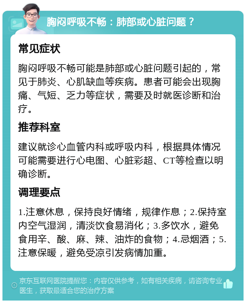 胸闷呼吸不畅：肺部或心脏问题？ 常见症状 胸闷呼吸不畅可能是肺部或心脏问题引起的，常见于肺炎、心肌缺血等疾病。患者可能会出现胸痛、气短、乏力等症状，需要及时就医诊断和治疗。 推荐科室 建议就诊心血管内科或呼吸内科，根据具体情况可能需要进行心电图、心脏彩超、CT等检查以明确诊断。 调理要点 1.注意休息，保持良好情绪，规律作息；2.保持室内空气湿润，清淡饮食易消化；3.多饮水，避免食用辛、酸、麻、辣、油炸的食物；4.忌烟酒；5.注意保暖，避免受凉引发病情加重。