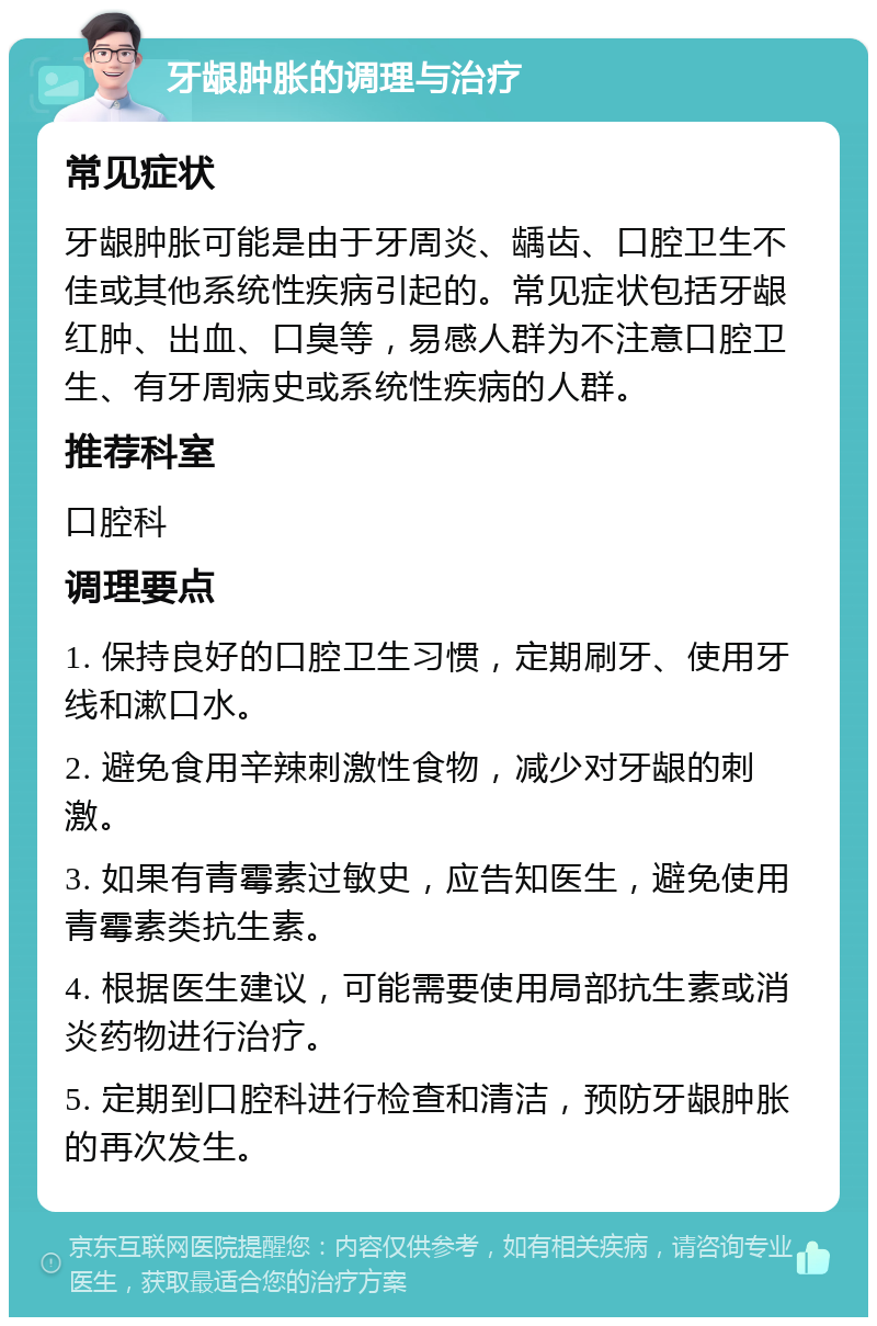 牙龈肿胀的调理与治疗 常见症状 牙龈肿胀可能是由于牙周炎、龋齿、口腔卫生不佳或其他系统性疾病引起的。常见症状包括牙龈红肿、出血、口臭等，易感人群为不注意口腔卫生、有牙周病史或系统性疾病的人群。 推荐科室 口腔科 调理要点 1. 保持良好的口腔卫生习惯，定期刷牙、使用牙线和漱口水。 2. 避免食用辛辣刺激性食物，减少对牙龈的刺激。 3. 如果有青霉素过敏史，应告知医生，避免使用青霉素类抗生素。 4. 根据医生建议，可能需要使用局部抗生素或消炎药物进行治疗。 5. 定期到口腔科进行检查和清洁，预防牙龈肿胀的再次发生。