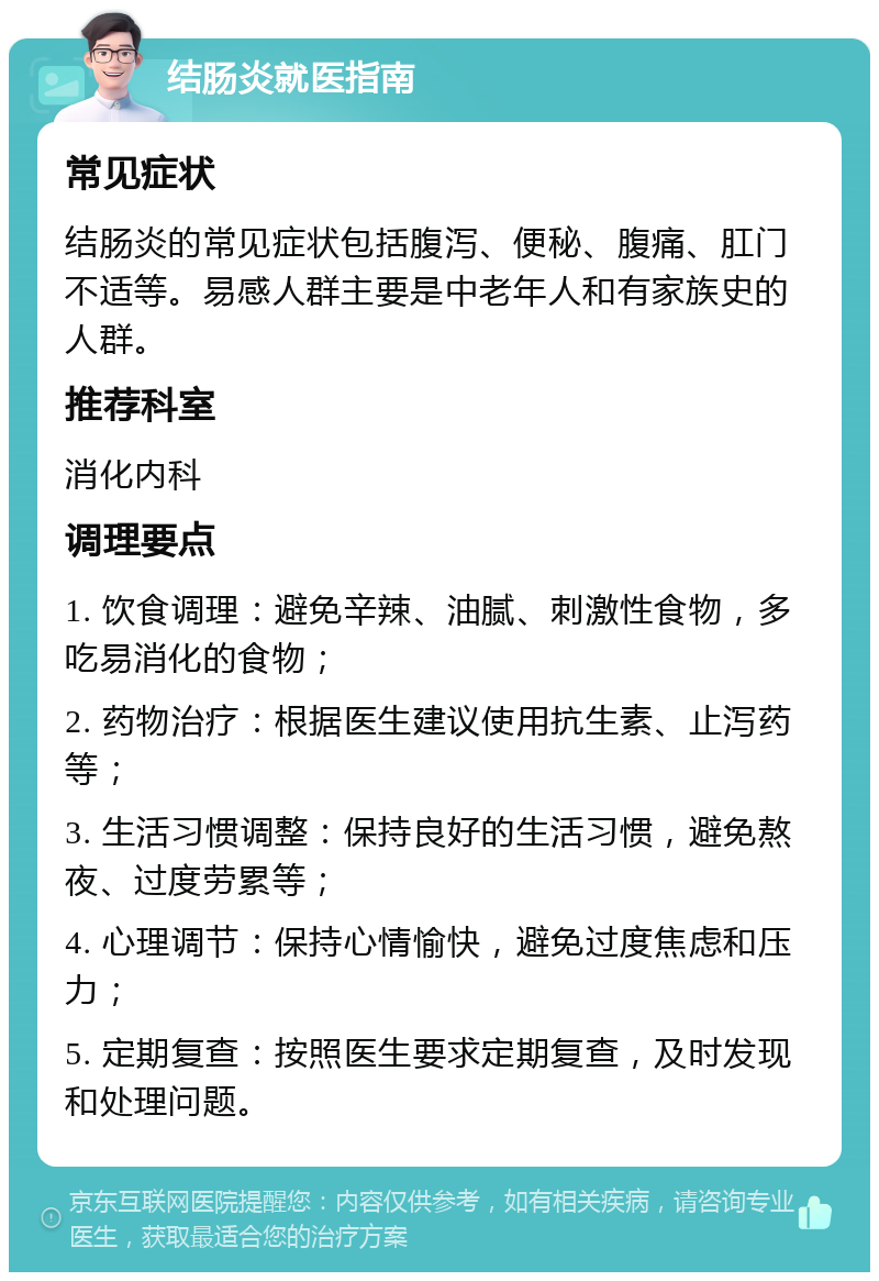 结肠炎就医指南 常见症状 结肠炎的常见症状包括腹泻、便秘、腹痛、肛门不适等。易感人群主要是中老年人和有家族史的人群。 推荐科室 消化内科 调理要点 1. 饮食调理：避免辛辣、油腻、刺激性食物，多吃易消化的食物； 2. 药物治疗：根据医生建议使用抗生素、止泻药等； 3. 生活习惯调整：保持良好的生活习惯，避免熬夜、过度劳累等； 4. 心理调节：保持心情愉快，避免过度焦虑和压力； 5. 定期复查：按照医生要求定期复查，及时发现和处理问题。