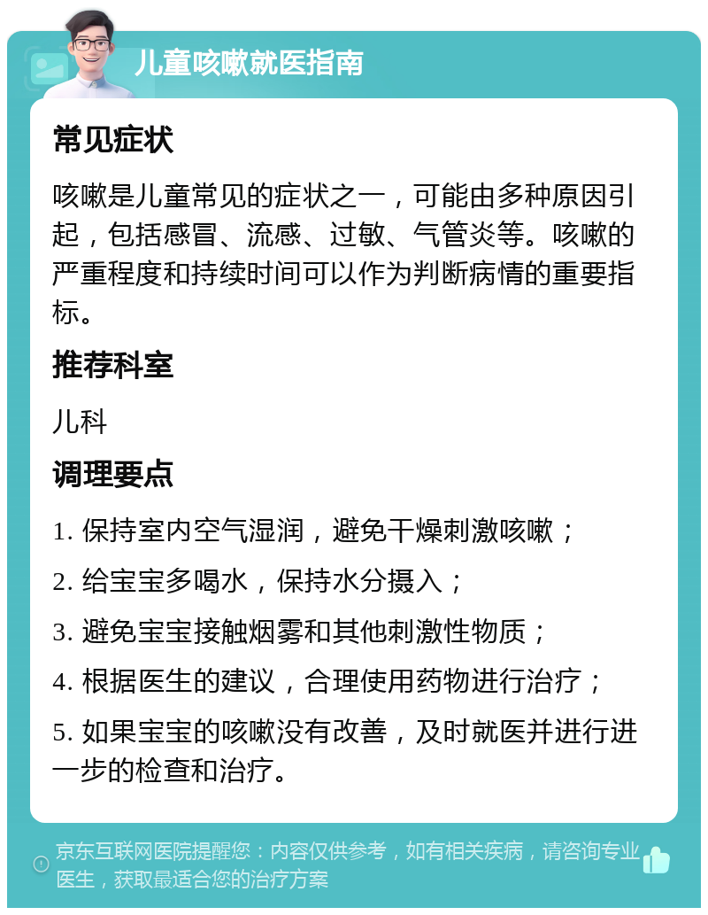 儿童咳嗽就医指南 常见症状 咳嗽是儿童常见的症状之一，可能由多种原因引起，包括感冒、流感、过敏、气管炎等。咳嗽的严重程度和持续时间可以作为判断病情的重要指标。 推荐科室 儿科 调理要点 1. 保持室内空气湿润，避免干燥刺激咳嗽； 2. 给宝宝多喝水，保持水分摄入； 3. 避免宝宝接触烟雾和其他刺激性物质； 4. 根据医生的建议，合理使用药物进行治疗； 5. 如果宝宝的咳嗽没有改善，及时就医并进行进一步的检查和治疗。