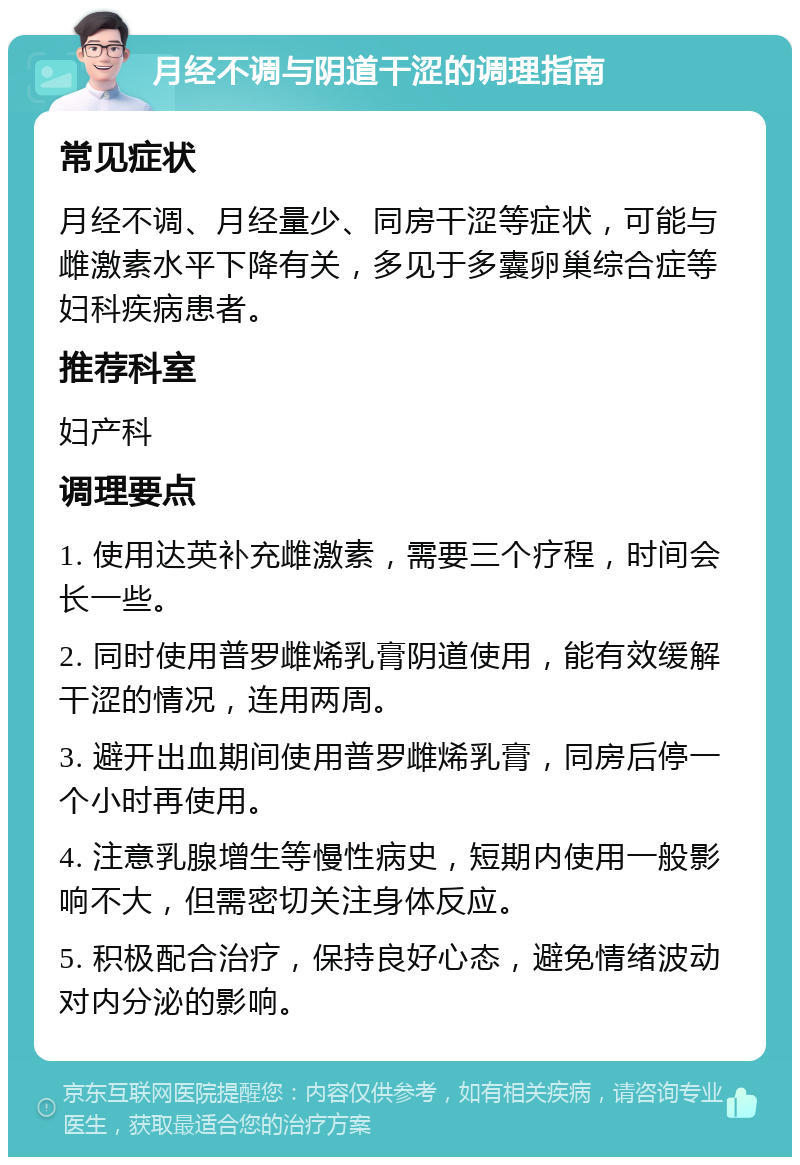 月经不调与阴道干涩的调理指南 常见症状 月经不调、月经量少、同房干涩等症状，可能与雌激素水平下降有关，多见于多囊卵巢综合症等妇科疾病患者。 推荐科室 妇产科 调理要点 1. 使用达英补充雌激素，需要三个疗程，时间会长一些。 2. 同时使用普罗雌烯乳膏阴道使用，能有效缓解干涩的情况，连用两周。 3. 避开出血期间使用普罗雌烯乳膏，同房后停一个小时再使用。 4. 注意乳腺增生等慢性病史，短期内使用一般影响不大，但需密切关注身体反应。 5. 积极配合治疗，保持良好心态，避免情绪波动对内分泌的影响。