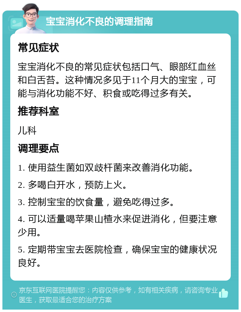 宝宝消化不良的调理指南 常见症状 宝宝消化不良的常见症状包括口气、眼部红血丝和白舌苔。这种情况多见于11个月大的宝宝，可能与消化功能不好、积食或吃得过多有关。 推荐科室 儿科 调理要点 1. 使用益生菌如双歧杆菌来改善消化功能。 2. 多喝白开水，预防上火。 3. 控制宝宝的饮食量，避免吃得过多。 4. 可以适量喝苹果山楂水来促进消化，但要注意少用。 5. 定期带宝宝去医院检查，确保宝宝的健康状况良好。