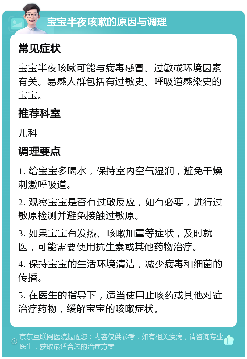 宝宝半夜咳嗽的原因与调理 常见症状 宝宝半夜咳嗽可能与病毒感冒、过敏或环境因素有关。易感人群包括有过敏史、呼吸道感染史的宝宝。 推荐科室 儿科 调理要点 1. 给宝宝多喝水，保持室内空气湿润，避免干燥刺激呼吸道。 2. 观察宝宝是否有过敏反应，如有必要，进行过敏原检测并避免接触过敏原。 3. 如果宝宝有发热、咳嗽加重等症状，及时就医，可能需要使用抗生素或其他药物治疗。 4. 保持宝宝的生活环境清洁，减少病毒和细菌的传播。 5. 在医生的指导下，适当使用止咳药或其他对症治疗药物，缓解宝宝的咳嗽症状。