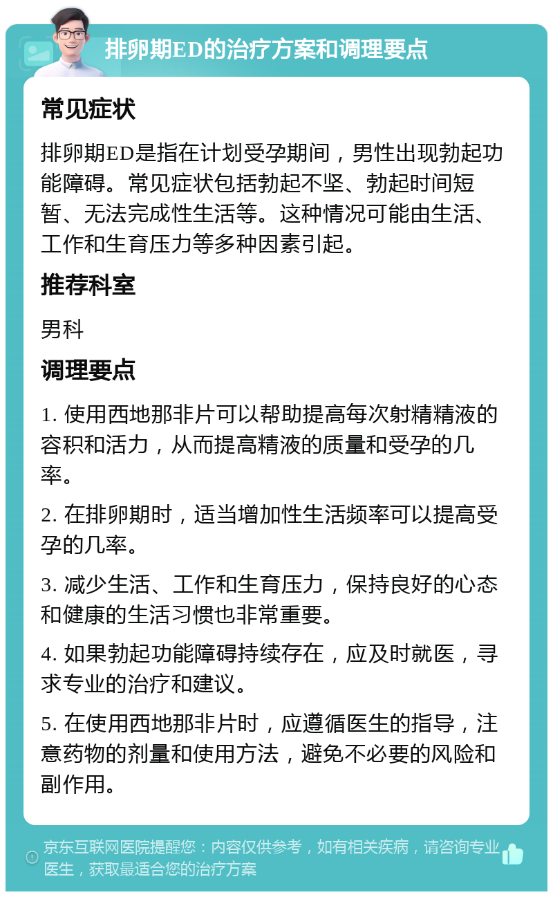 排卵期ED的治疗方案和调理要点 常见症状 排卵期ED是指在计划受孕期间，男性出现勃起功能障碍。常见症状包括勃起不坚、勃起时间短暂、无法完成性生活等。这种情况可能由生活、工作和生育压力等多种因素引起。 推荐科室 男科 调理要点 1. 使用西地那非片可以帮助提高每次射精精液的容积和活力，从而提高精液的质量和受孕的几率。 2. 在排卵期时，适当增加性生活频率可以提高受孕的几率。 3. 减少生活、工作和生育压力，保持良好的心态和健康的生活习惯也非常重要。 4. 如果勃起功能障碍持续存在，应及时就医，寻求专业的治疗和建议。 5. 在使用西地那非片时，应遵循医生的指导，注意药物的剂量和使用方法，避免不必要的风险和副作用。