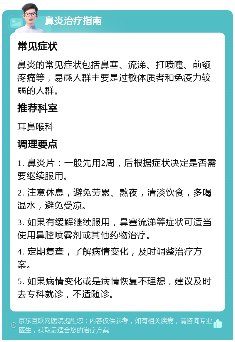 鼻炎治疗指南 常见症状 鼻炎的常见症状包括鼻塞、流涕、打喷嚏、前额疼痛等，易感人群主要是过敏体质者和免疫力较弱的人群。 推荐科室 耳鼻喉科 调理要点 1. 鼻炎片：一般先用2周，后根据症状决定是否需要继续服用。 2. 注意休息，避免劳累、熬夜，清淡饮食，多喝温水，避免受凉。 3. 如果有缓解继续服用，鼻塞流涕等症状可适当使用鼻腔喷雾剂或其他药物治疗。 4. 定期复查，了解病情变化，及时调整治疗方案。 5. 如果病情变化或是病情恢复不理想，建议及时去专科就诊，不适随诊。