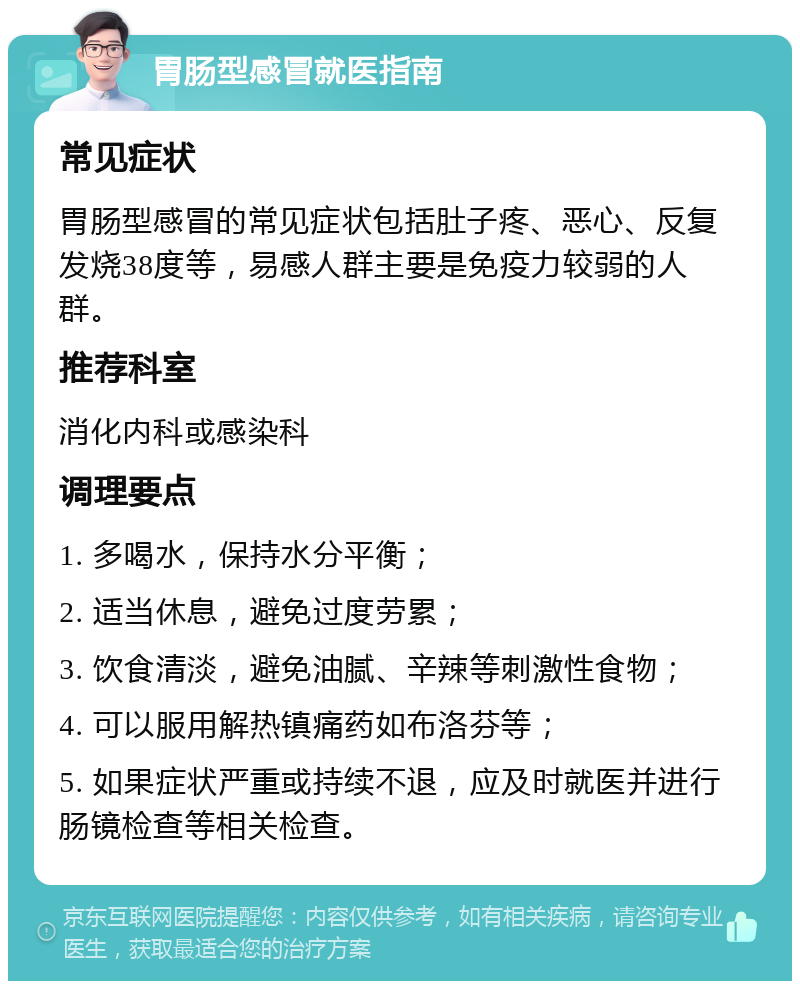 胃肠型感冒就医指南 常见症状 胃肠型感冒的常见症状包括肚子疼、恶心、反复发烧38度等，易感人群主要是免疫力较弱的人群。 推荐科室 消化内科或感染科 调理要点 1. 多喝水，保持水分平衡； 2. 适当休息，避免过度劳累； 3. 饮食清淡，避免油腻、辛辣等刺激性食物； 4. 可以服用解热镇痛药如布洛芬等； 5. 如果症状严重或持续不退，应及时就医并进行肠镜检查等相关检查。