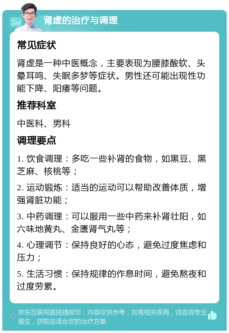 肾虚的治疗与调理 常见症状 肾虚是一种中医概念，主要表现为腰膝酸软、头晕耳鸣、失眠多梦等症状。男性还可能出现性功能下降、阳痿等问题。 推荐科室 中医科、男科 调理要点 1. 饮食调理：多吃一些补肾的食物，如黑豆、黑芝麻、核桃等； 2. 运动锻炼：适当的运动可以帮助改善体质，增强肾脏功能； 3. 中药调理：可以服用一些中药来补肾壮阳，如六味地黄丸、金匮肾气丸等； 4. 心理调节：保持良好的心态，避免过度焦虑和压力； 5. 生活习惯：保持规律的作息时间，避免熬夜和过度劳累。