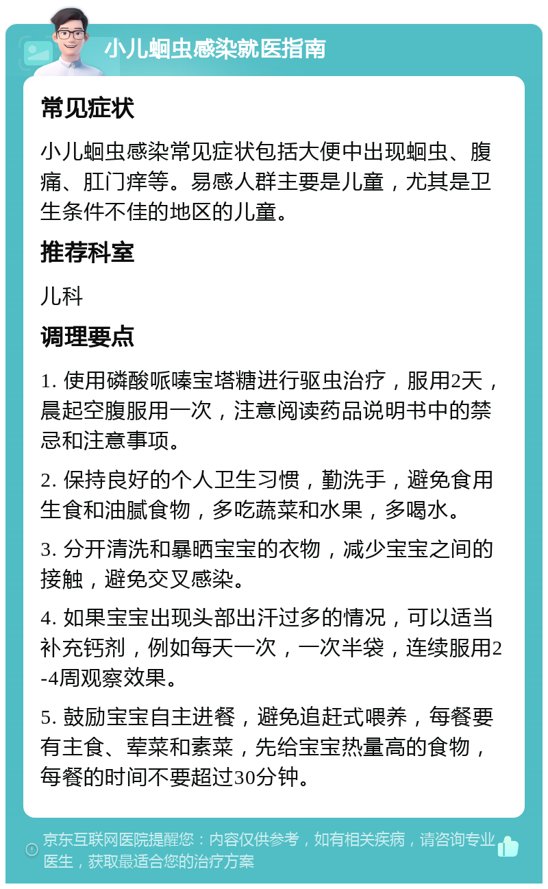 小儿蛔虫感染就医指南 常见症状 小儿蛔虫感染常见症状包括大便中出现蛔虫、腹痛、肛门痒等。易感人群主要是儿童，尤其是卫生条件不佳的地区的儿童。 推荐科室 儿科 调理要点 1. 使用磷酸哌嗪宝塔糖进行驱虫治疗，服用2天，晨起空腹服用一次，注意阅读药品说明书中的禁忌和注意事项。 2. 保持良好的个人卫生习惯，勤洗手，避免食用生食和油腻食物，多吃蔬菜和水果，多喝水。 3. 分开清洗和暴晒宝宝的衣物，减少宝宝之间的接触，避免交叉感染。 4. 如果宝宝出现头部出汗过多的情况，可以适当补充钙剂，例如每天一次，一次半袋，连续服用2-4周观察效果。 5. 鼓励宝宝自主进餐，避免追赶式喂养，每餐要有主食、荤菜和素菜，先给宝宝热量高的食物，每餐的时间不要超过30分钟。