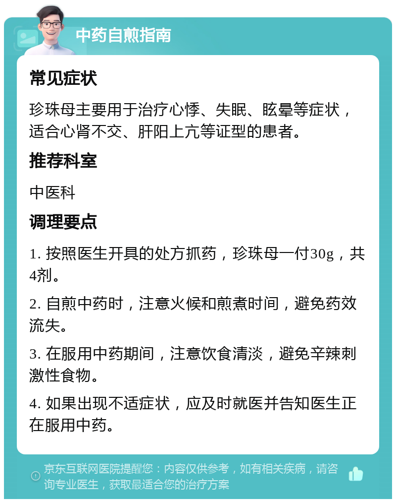 中药自煎指南 常见症状 珍珠母主要用于治疗心悸、失眠、眩晕等症状，适合心肾不交、肝阳上亢等证型的患者。 推荐科室 中医科 调理要点 1. 按照医生开具的处方抓药，珍珠母一付30g，共4剂。 2. 自煎中药时，注意火候和煎煮时间，避免药效流失。 3. 在服用中药期间，注意饮食清淡，避免辛辣刺激性食物。 4. 如果出现不适症状，应及时就医并告知医生正在服用中药。