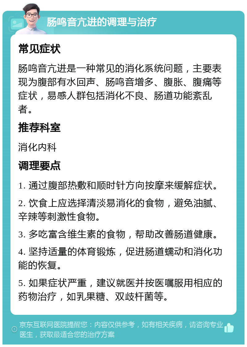 肠鸣音亢进的调理与治疗 常见症状 肠鸣音亢进是一种常见的消化系统问题，主要表现为腹部有水回声、肠鸣音增多、腹胀、腹痛等症状，易感人群包括消化不良、肠道功能紊乱者。 推荐科室 消化内科 调理要点 1. 通过腹部热敷和顺时针方向按摩来缓解症状。 2. 饮食上应选择清淡易消化的食物，避免油腻、辛辣等刺激性食物。 3. 多吃富含维生素的食物，帮助改善肠道健康。 4. 坚持适量的体育锻炼，促进肠道蠕动和消化功能的恢复。 5. 如果症状严重，建议就医并按医嘱服用相应的药物治疗，如乳果糖、双歧杆菌等。