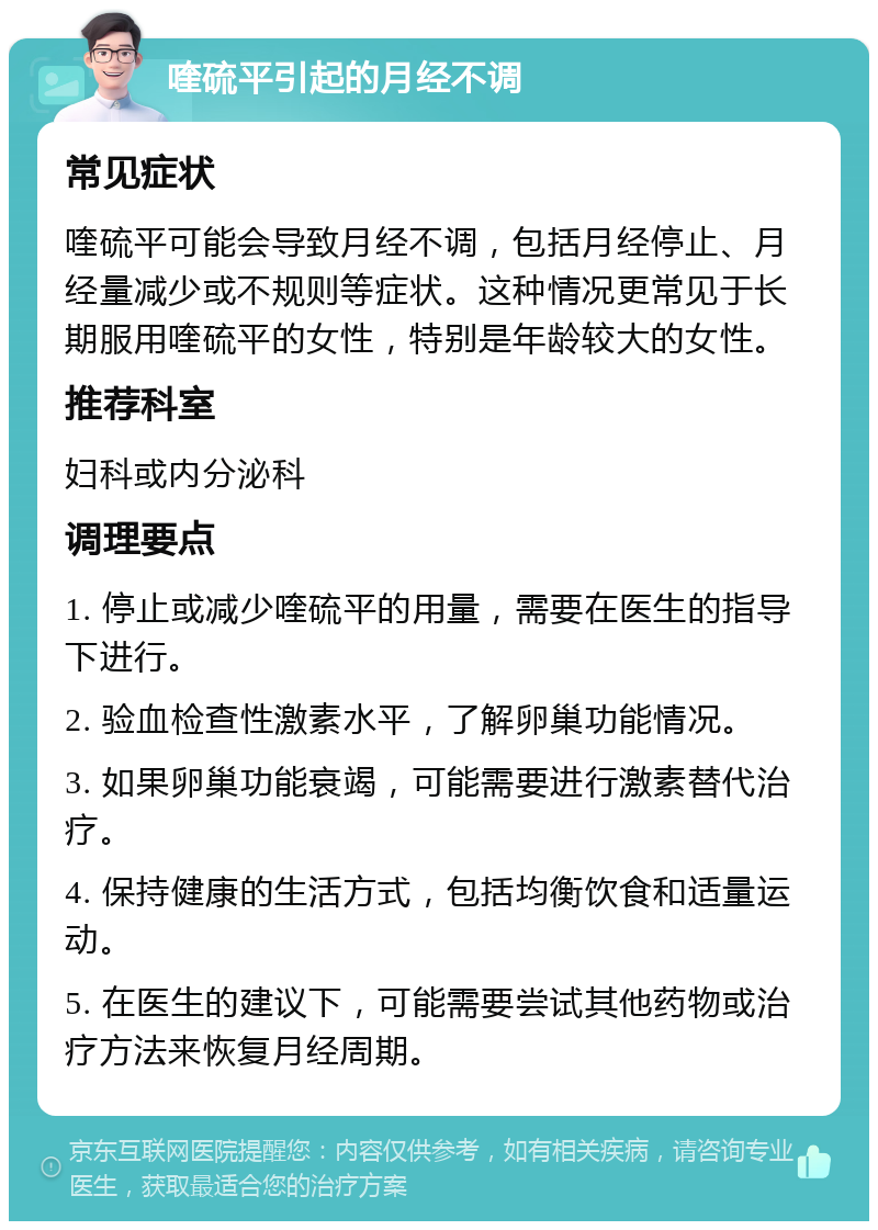 喹硫平引起的月经不调 常见症状 喹硫平可能会导致月经不调，包括月经停止、月经量减少或不规则等症状。这种情况更常见于长期服用喹硫平的女性，特别是年龄较大的女性。 推荐科室 妇科或内分泌科 调理要点 1. 停止或减少喹硫平的用量，需要在医生的指导下进行。 2. 验血检查性激素水平，了解卵巢功能情况。 3. 如果卵巢功能衰竭，可能需要进行激素替代治疗。 4. 保持健康的生活方式，包括均衡饮食和适量运动。 5. 在医生的建议下，可能需要尝试其他药物或治疗方法来恢复月经周期。