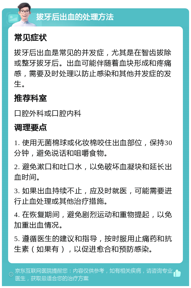 拔牙后出血的处理方法 常见症状 拔牙后出血是常见的并发症，尤其是在智齿拔除或整牙拔牙后。出血可能伴随着血块形成和疼痛感，需要及时处理以防止感染和其他并发症的发生。 推荐科室 口腔外科或口腔内科 调理要点 1. 使用无菌棉球或化妆棉咬住出血部位，保持30分钟，避免说话和咀嚼食物。 2. 避免漱口和吐口水，以免破坏血凝块和延长出血时间。 3. 如果出血持续不止，应及时就医，可能需要进行止血处理或其他治疗措施。 4. 在恢复期间，避免剧烈运动和重物提起，以免加重出血情况。 5. 遵循医生的建议和指导，按时服用止痛药和抗生素（如果有），以促进愈合和预防感染。