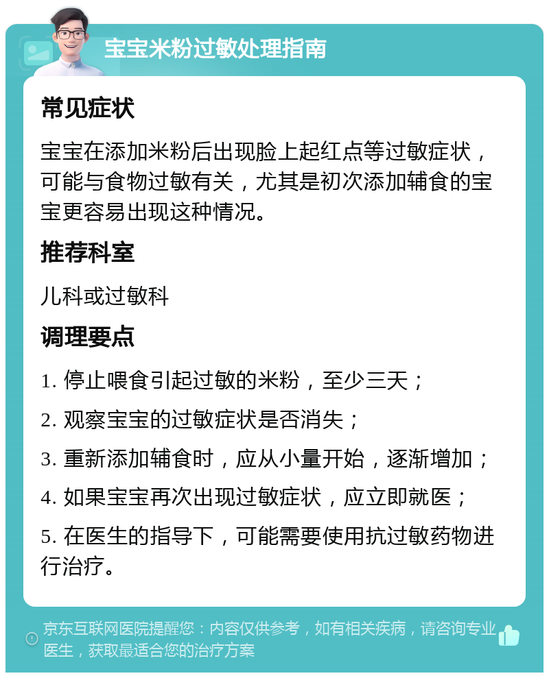 宝宝米粉过敏处理指南 常见症状 宝宝在添加米粉后出现脸上起红点等过敏症状，可能与食物过敏有关，尤其是初次添加辅食的宝宝更容易出现这种情况。 推荐科室 儿科或过敏科 调理要点 1. 停止喂食引起过敏的米粉，至少三天； 2. 观察宝宝的过敏症状是否消失； 3. 重新添加辅食时，应从小量开始，逐渐增加； 4. 如果宝宝再次出现过敏症状，应立即就医； 5. 在医生的指导下，可能需要使用抗过敏药物进行治疗。