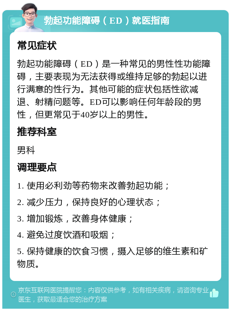 勃起功能障碍（ED）就医指南 常见症状 勃起功能障碍（ED）是一种常见的男性性功能障碍，主要表现为无法获得或维持足够的勃起以进行满意的性行为。其他可能的症状包括性欲减退、射精问题等。ED可以影响任何年龄段的男性，但更常见于40岁以上的男性。 推荐科室 男科 调理要点 1. 使用必利劲等药物来改善勃起功能； 2. 减少压力，保持良好的心理状态； 3. 增加锻炼，改善身体健康； 4. 避免过度饮酒和吸烟； 5. 保持健康的饮食习惯，摄入足够的维生素和矿物质。