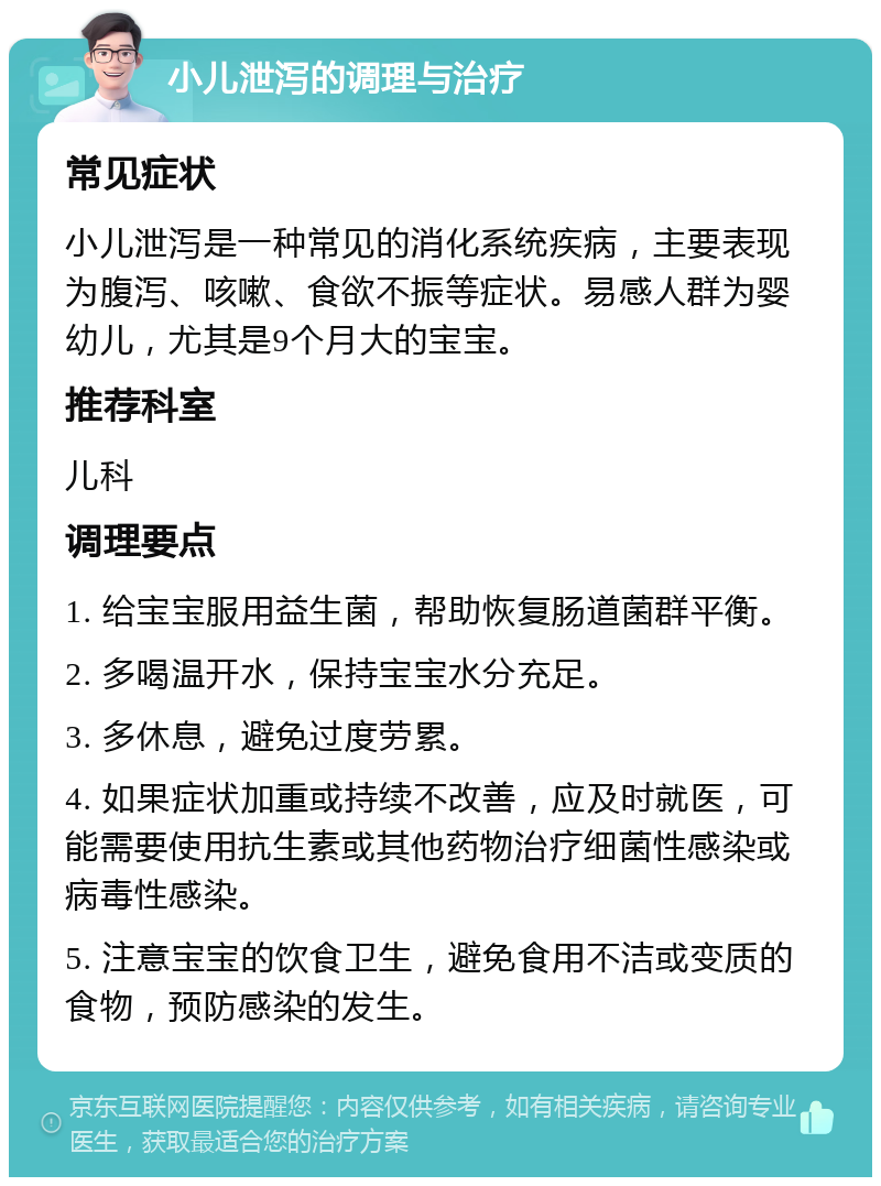 小儿泄泻的调理与治疗 常见症状 小儿泄泻是一种常见的消化系统疾病，主要表现为腹泻、咳嗽、食欲不振等症状。易感人群为婴幼儿，尤其是9个月大的宝宝。 推荐科室 儿科 调理要点 1. 给宝宝服用益生菌，帮助恢复肠道菌群平衡。 2. 多喝温开水，保持宝宝水分充足。 3. 多休息，避免过度劳累。 4. 如果症状加重或持续不改善，应及时就医，可能需要使用抗生素或其他药物治疗细菌性感染或病毒性感染。 5. 注意宝宝的饮食卫生，避免食用不洁或变质的食物，预防感染的发生。