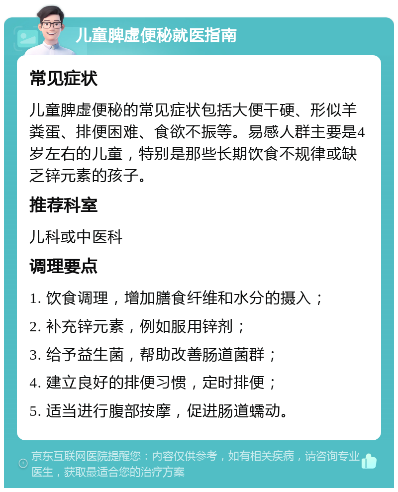 儿童脾虚便秘就医指南 常见症状 儿童脾虚便秘的常见症状包括大便干硬、形似羊粪蛋、排便困难、食欲不振等。易感人群主要是4岁左右的儿童，特别是那些长期饮食不规律或缺乏锌元素的孩子。 推荐科室 儿科或中医科 调理要点 1. 饮食调理，增加膳食纤维和水分的摄入； 2. 补充锌元素，例如服用锌剂； 3. 给予益生菌，帮助改善肠道菌群； 4. 建立良好的排便习惯，定时排便； 5. 适当进行腹部按摩，促进肠道蠕动。