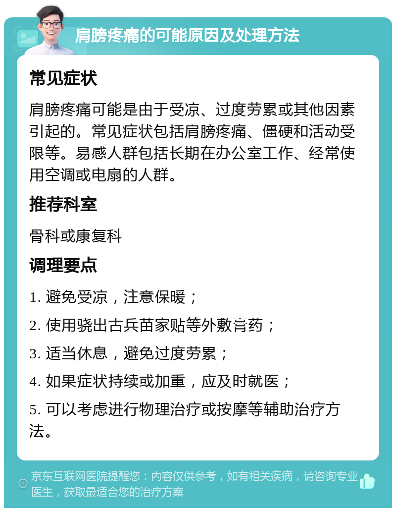 肩膀疼痛的可能原因及处理方法 常见症状 肩膀疼痛可能是由于受凉、过度劳累或其他因素引起的。常见症状包括肩膀疼痛、僵硬和活动受限等。易感人群包括长期在办公室工作、经常使用空调或电扇的人群。 推荐科室 骨科或康复科 调理要点 1. 避免受凉，注意保暖； 2. 使用骁出古兵苗家贴等外敷膏药； 3. 适当休息，避免过度劳累； 4. 如果症状持续或加重，应及时就医； 5. 可以考虑进行物理治疗或按摩等辅助治疗方法。