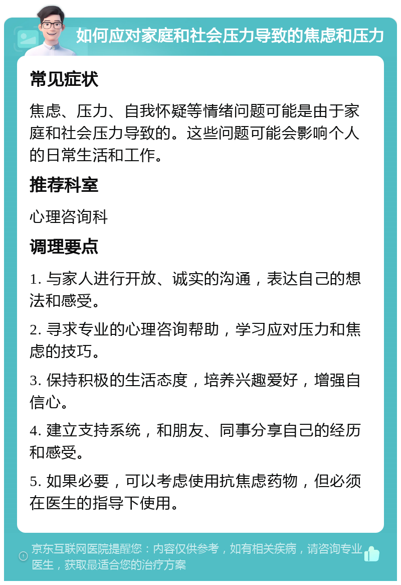 如何应对家庭和社会压力导致的焦虑和压力 常见症状 焦虑、压力、自我怀疑等情绪问题可能是由于家庭和社会压力导致的。这些问题可能会影响个人的日常生活和工作。 推荐科室 心理咨询科 调理要点 1. 与家人进行开放、诚实的沟通，表达自己的想法和感受。 2. 寻求专业的心理咨询帮助，学习应对压力和焦虑的技巧。 3. 保持积极的生活态度，培养兴趣爱好，增强自信心。 4. 建立支持系统，和朋友、同事分享自己的经历和感受。 5. 如果必要，可以考虑使用抗焦虑药物，但必须在医生的指导下使用。