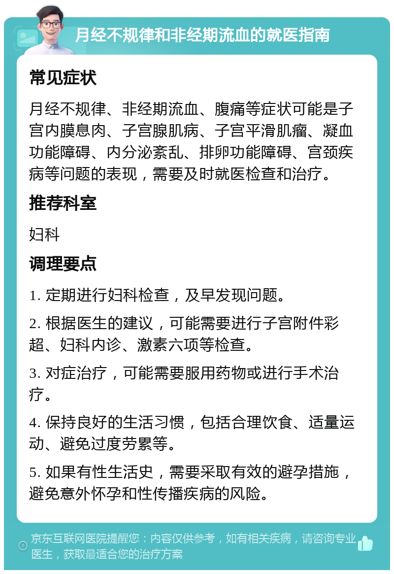 月经不规律和非经期流血的就医指南 常见症状 月经不规律、非经期流血、腹痛等症状可能是子宫内膜息肉、子宫腺肌病、子宫平滑肌瘤、凝血功能障碍、内分泌紊乱、排卵功能障碍、宫颈疾病等问题的表现，需要及时就医检查和治疗。 推荐科室 妇科 调理要点 1. 定期进行妇科检查，及早发现问题。 2. 根据医生的建议，可能需要进行子宫附件彩超、妇科内诊、激素六项等检查。 3. 对症治疗，可能需要服用药物或进行手术治疗。 4. 保持良好的生活习惯，包括合理饮食、适量运动、避免过度劳累等。 5. 如果有性生活史，需要采取有效的避孕措施，避免意外怀孕和性传播疾病的风险。