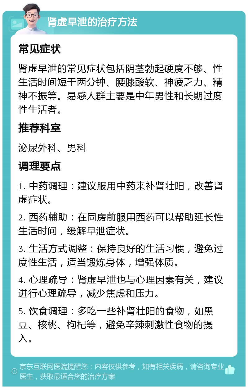 肾虚早泄的治疗方法 常见症状 肾虚早泄的常见症状包括阴茎勃起硬度不够、性生活时间短于两分钟、腰膝酸软、神疲乏力、精神不振等。易感人群主要是中年男性和长期过度性生活者。 推荐科室 泌尿外科、男科 调理要点 1. 中药调理：建议服用中药来补肾壮阳，改善肾虚症状。 2. 西药辅助：在同房前服用西药可以帮助延长性生活时间，缓解早泄症状。 3. 生活方式调整：保持良好的生活习惯，避免过度性生活，适当锻炼身体，增强体质。 4. 心理疏导：肾虚早泄也与心理因素有关，建议进行心理疏导，减少焦虑和压力。 5. 饮食调理：多吃一些补肾壮阳的食物，如黑豆、核桃、枸杞等，避免辛辣刺激性食物的摄入。