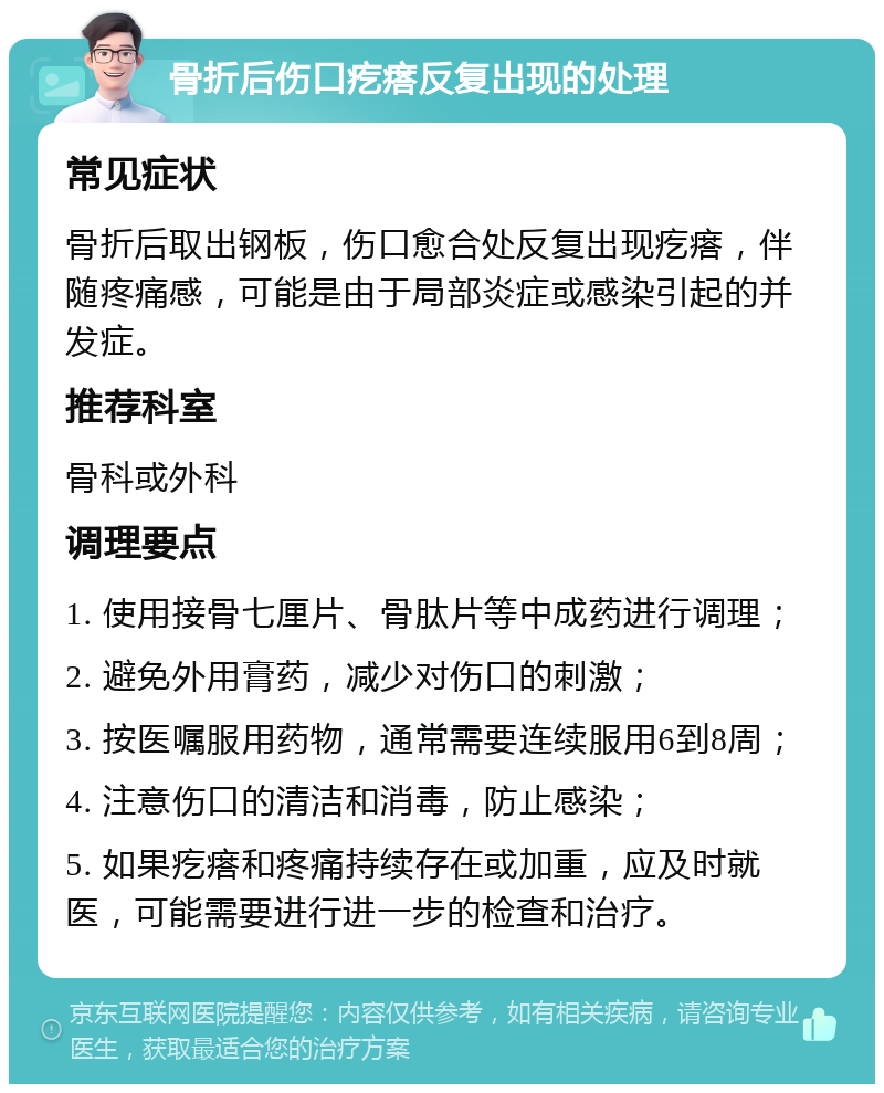 骨折后伤口疙瘩反复出现的处理 常见症状 骨折后取出钢板，伤口愈合处反复出现疙瘩，伴随疼痛感，可能是由于局部炎症或感染引起的并发症。 推荐科室 骨科或外科 调理要点 1. 使用接骨七厘片、骨肽片等中成药进行调理； 2. 避免外用膏药，减少对伤口的刺激； 3. 按医嘱服用药物，通常需要连续服用6到8周； 4. 注意伤口的清洁和消毒，防止感染； 5. 如果疙瘩和疼痛持续存在或加重，应及时就医，可能需要进行进一步的检查和治疗。