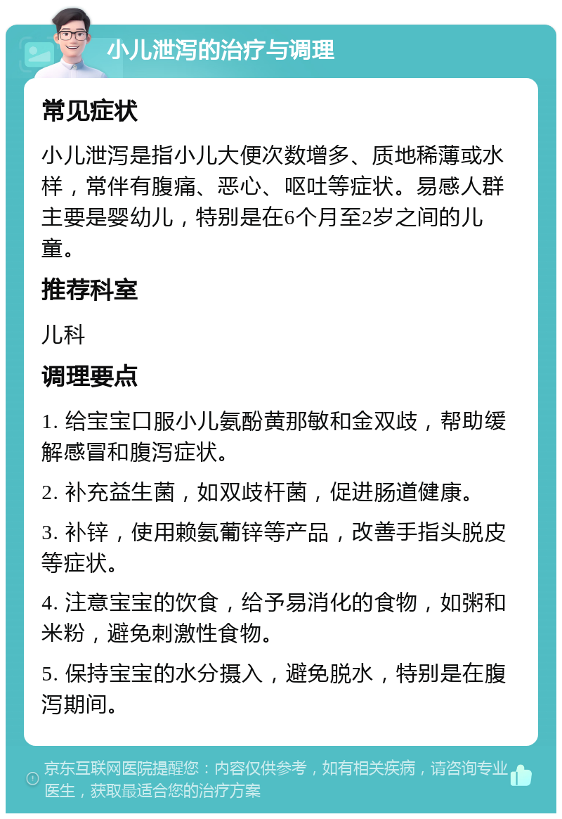 小儿泄泻的治疗与调理 常见症状 小儿泄泻是指小儿大便次数增多、质地稀薄或水样，常伴有腹痛、恶心、呕吐等症状。易感人群主要是婴幼儿，特别是在6个月至2岁之间的儿童。 推荐科室 儿科 调理要点 1. 给宝宝口服小儿氨酚黄那敏和金双歧，帮助缓解感冒和腹泻症状。 2. 补充益生菌，如双歧杆菌，促进肠道健康。 3. 补锌，使用赖氨葡锌等产品，改善手指头脱皮等症状。 4. 注意宝宝的饮食，给予易消化的食物，如粥和米粉，避免刺激性食物。 5. 保持宝宝的水分摄入，避免脱水，特别是在腹泻期间。