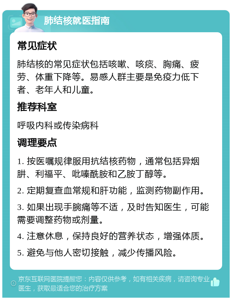 肺结核就医指南 常见症状 肺结核的常见症状包括咳嗽、咳痰、胸痛、疲劳、体重下降等。易感人群主要是免疫力低下者、老年人和儿童。 推荐科室 呼吸内科或传染病科 调理要点 1. 按医嘱规律服用抗结核药物，通常包括异烟肼、利福平、吡嗪酰胺和乙胺丁醇等。 2. 定期复查血常规和肝功能，监测药物副作用。 3. 如果出现手腕痛等不适，及时告知医生，可能需要调整药物或剂量。 4. 注意休息，保持良好的营养状态，增强体质。 5. 避免与他人密切接触，减少传播风险。