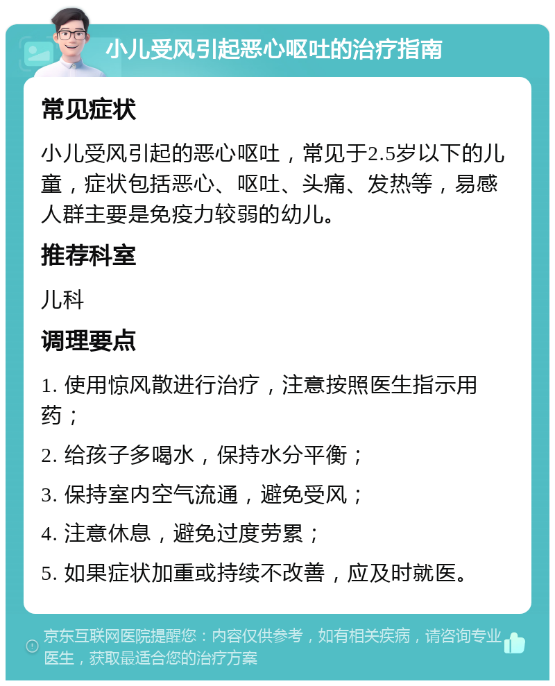 小儿受风引起恶心呕吐的治疗指南 常见症状 小儿受风引起的恶心呕吐，常见于2.5岁以下的儿童，症状包括恶心、呕吐、头痛、发热等，易感人群主要是免疫力较弱的幼儿。 推荐科室 儿科 调理要点 1. 使用惊风散进行治疗，注意按照医生指示用药； 2. 给孩子多喝水，保持水分平衡； 3. 保持室内空气流通，避免受风； 4. 注意休息，避免过度劳累； 5. 如果症状加重或持续不改善，应及时就医。