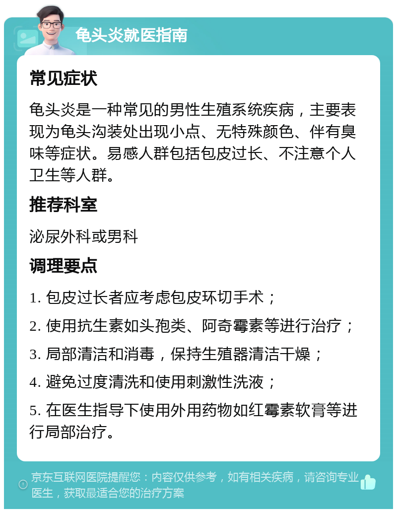 龟头炎就医指南 常见症状 龟头炎是一种常见的男性生殖系统疾病，主要表现为龟头沟装处出现小点、无特殊颜色、伴有臭味等症状。易感人群包括包皮过长、不注意个人卫生等人群。 推荐科室 泌尿外科或男科 调理要点 1. 包皮过长者应考虑包皮环切手术； 2. 使用抗生素如头孢类、阿奇霉素等进行治疗； 3. 局部清洁和消毒，保持生殖器清洁干燥； 4. 避免过度清洗和使用刺激性洗液； 5. 在医生指导下使用外用药物如红霉素软膏等进行局部治疗。