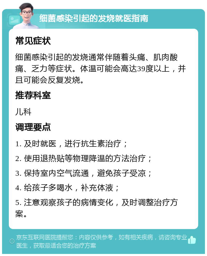 细菌感染引起的发烧就医指南 常见症状 细菌感染引起的发烧通常伴随着头痛、肌肉酸痛、乏力等症状。体温可能会高达39度以上，并且可能会反复发烧。 推荐科室 儿科 调理要点 1. 及时就医，进行抗生素治疗； 2. 使用退热贴等物理降温的方法治疗； 3. 保持室内空气流通，避免孩子受凉； 4. 给孩子多喝水，补充体液； 5. 注意观察孩子的病情变化，及时调整治疗方案。