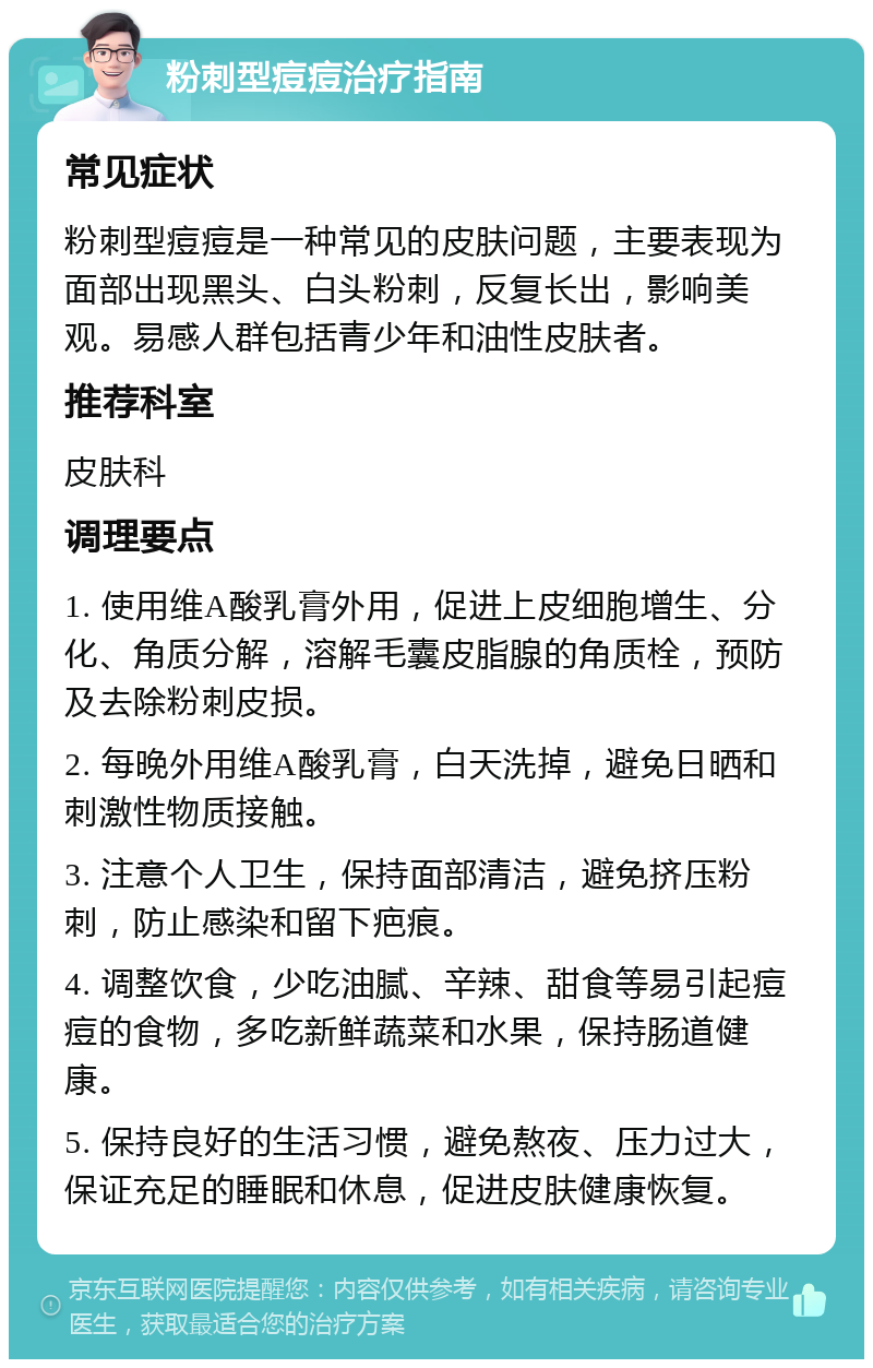 粉刺型痘痘治疗指南 常见症状 粉刺型痘痘是一种常见的皮肤问题，主要表现为面部出现黑头、白头粉刺，反复长出，影响美观。易感人群包括青少年和油性皮肤者。 推荐科室 皮肤科 调理要点 1. 使用维A酸乳膏外用，促进上皮细胞增生、分化、角质分解，溶解毛囊皮脂腺的角质栓，预防及去除粉刺皮损。 2. 每晚外用维A酸乳膏，白天洗掉，避免日晒和刺激性物质接触。 3. 注意个人卫生，保持面部清洁，避免挤压粉刺，防止感染和留下疤痕。 4. 调整饮食，少吃油腻、辛辣、甜食等易引起痘痘的食物，多吃新鲜蔬菜和水果，保持肠道健康。 5. 保持良好的生活习惯，避免熬夜、压力过大，保证充足的睡眠和休息，促进皮肤健康恢复。