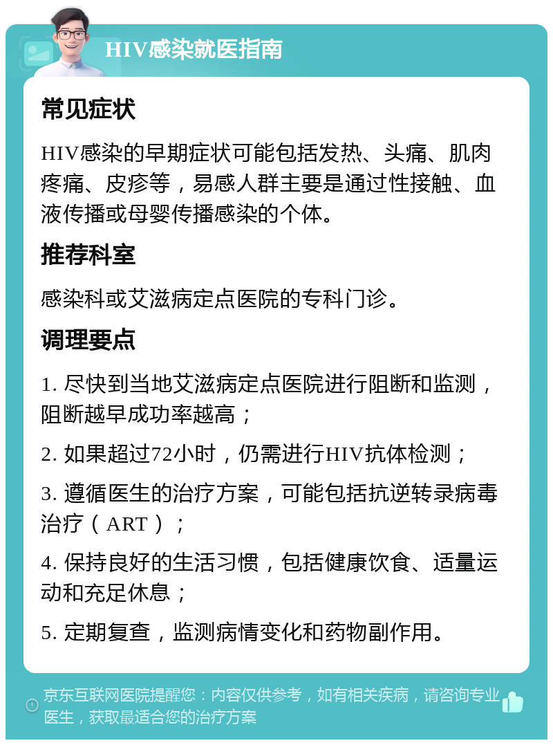 HIV感染就医指南 常见症状 HIV感染的早期症状可能包括发热、头痛、肌肉疼痛、皮疹等，易感人群主要是通过性接触、血液传播或母婴传播感染的个体。 推荐科室 感染科或艾滋病定点医院的专科门诊。 调理要点 1. 尽快到当地艾滋病定点医院进行阻断和监测，阻断越早成功率越高； 2. 如果超过72小时，仍需进行HIV抗体检测； 3. 遵循医生的治疗方案，可能包括抗逆转录病毒治疗（ART）； 4. 保持良好的生活习惯，包括健康饮食、适量运动和充足休息； 5. 定期复查，监测病情变化和药物副作用。