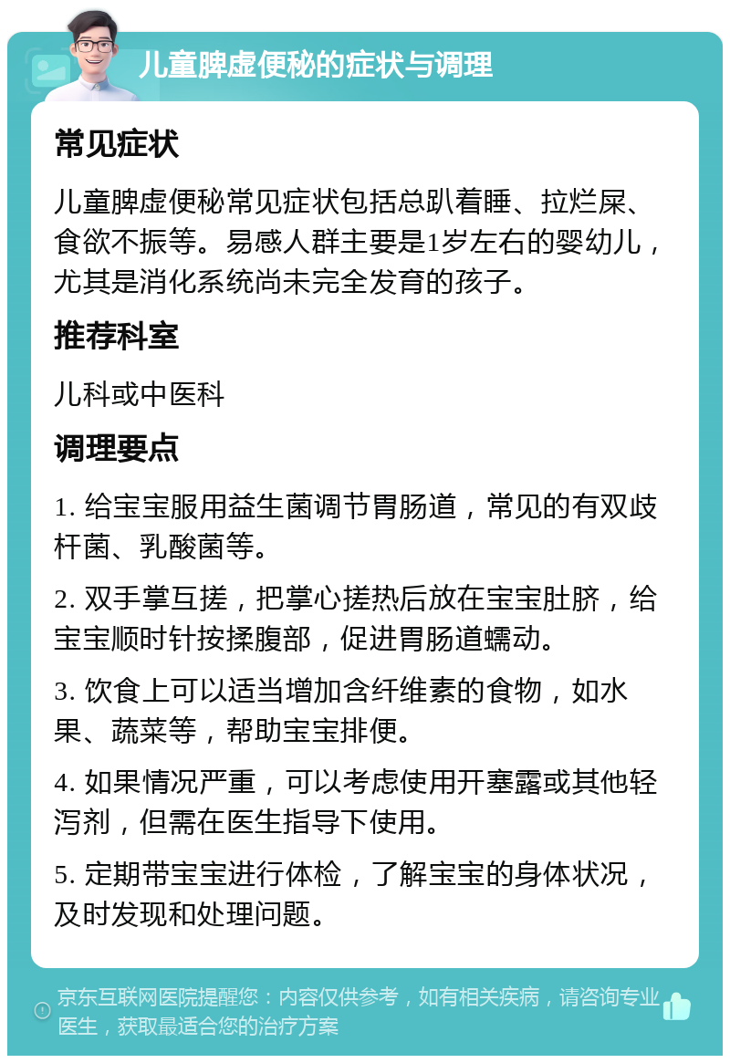 儿童脾虚便秘的症状与调理 常见症状 儿童脾虚便秘常见症状包括总趴着睡、拉烂屎、食欲不振等。易感人群主要是1岁左右的婴幼儿，尤其是消化系统尚未完全发育的孩子。 推荐科室 儿科或中医科 调理要点 1. 给宝宝服用益生菌调节胃肠道，常见的有双歧杆菌、乳酸菌等。 2. 双手掌互搓，把掌心搓热后放在宝宝肚脐，给宝宝顺时针按揉腹部，促进胃肠道蠕动。 3. 饮食上可以适当增加含纤维素的食物，如水果、蔬菜等，帮助宝宝排便。 4. 如果情况严重，可以考虑使用开塞露或其他轻泻剂，但需在医生指导下使用。 5. 定期带宝宝进行体检，了解宝宝的身体状况，及时发现和处理问题。