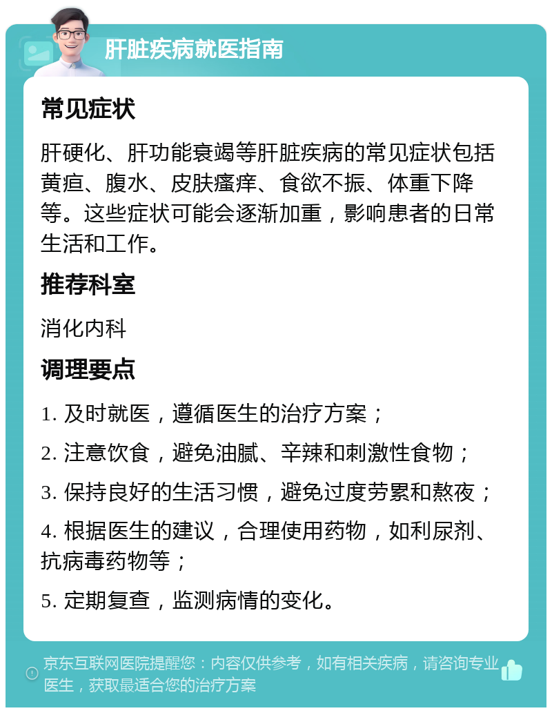 肝脏疾病就医指南 常见症状 肝硬化、肝功能衰竭等肝脏疾病的常见症状包括黄疸、腹水、皮肤瘙痒、食欲不振、体重下降等。这些症状可能会逐渐加重，影响患者的日常生活和工作。 推荐科室 消化内科 调理要点 1. 及时就医，遵循医生的治疗方案； 2. 注意饮食，避免油腻、辛辣和刺激性食物； 3. 保持良好的生活习惯，避免过度劳累和熬夜； 4. 根据医生的建议，合理使用药物，如利尿剂、抗病毒药物等； 5. 定期复查，监测病情的变化。