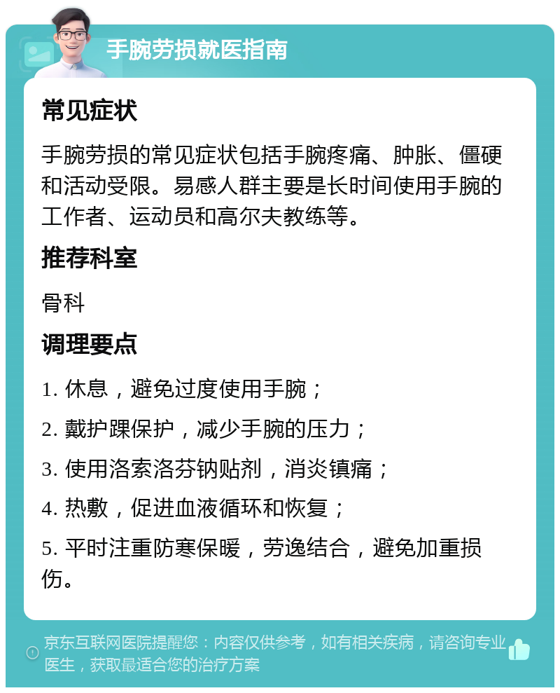 手腕劳损就医指南 常见症状 手腕劳损的常见症状包括手腕疼痛、肿胀、僵硬和活动受限。易感人群主要是长时间使用手腕的工作者、运动员和高尔夫教练等。 推荐科室 骨科 调理要点 1. 休息，避免过度使用手腕； 2. 戴护踝保护，减少手腕的压力； 3. 使用洛索洛芬钠贴剂，消炎镇痛； 4. 热敷，促进血液循环和恢复； 5. 平时注重防寒保暖，劳逸结合，避免加重损伤。