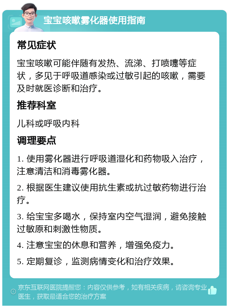 宝宝咳嗽雾化器使用指南 常见症状 宝宝咳嗽可能伴随有发热、流涕、打喷嚏等症状，多见于呼吸道感染或过敏引起的咳嗽，需要及时就医诊断和治疗。 推荐科室 儿科或呼吸内科 调理要点 1. 使用雾化器进行呼吸道湿化和药物吸入治疗，注意清洁和消毒雾化器。 2. 根据医生建议使用抗生素或抗过敏药物进行治疗。 3. 给宝宝多喝水，保持室内空气湿润，避免接触过敏原和刺激性物质。 4. 注意宝宝的休息和营养，增强免疫力。 5. 定期复诊，监测病情变化和治疗效果。