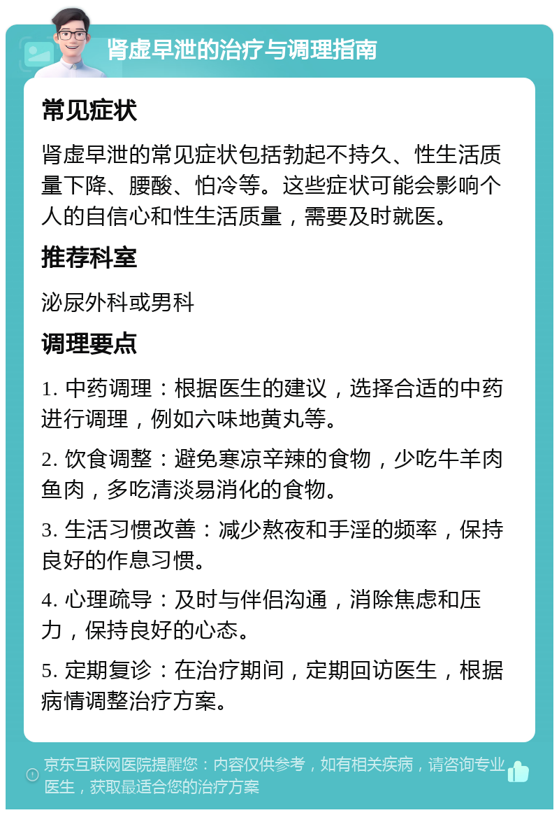 肾虚早泄的治疗与调理指南 常见症状 肾虚早泄的常见症状包括勃起不持久、性生活质量下降、腰酸、怕冷等。这些症状可能会影响个人的自信心和性生活质量，需要及时就医。 推荐科室 泌尿外科或男科 调理要点 1. 中药调理：根据医生的建议，选择合适的中药进行调理，例如六味地黄丸等。 2. 饮食调整：避免寒凉辛辣的食物，少吃牛羊肉鱼肉，多吃清淡易消化的食物。 3. 生活习惯改善：减少熬夜和手淫的频率，保持良好的作息习惯。 4. 心理疏导：及时与伴侣沟通，消除焦虑和压力，保持良好的心态。 5. 定期复诊：在治疗期间，定期回访医生，根据病情调整治疗方案。