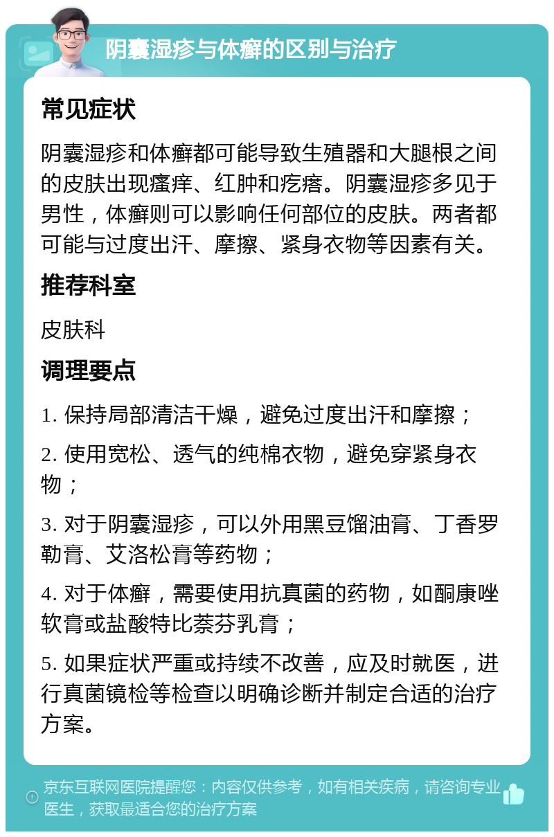 阴囊湿疹与体癣的区别与治疗 常见症状 阴囊湿疹和体癣都可能导致生殖器和大腿根之间的皮肤出现瘙痒、红肿和疙瘩。阴囊湿疹多见于男性，体癣则可以影响任何部位的皮肤。两者都可能与过度出汗、摩擦、紧身衣物等因素有关。 推荐科室 皮肤科 调理要点 1. 保持局部清洁干燥，避免过度出汗和摩擦； 2. 使用宽松、透气的纯棉衣物，避免穿紧身衣物； 3. 对于阴囊湿疹，可以外用黑豆馏油膏、丁香罗勒膏、艾洛松膏等药物； 4. 对于体癣，需要使用抗真菌的药物，如酮康唑软膏或盐酸特比萘芬乳膏； 5. 如果症状严重或持续不改善，应及时就医，进行真菌镜检等检查以明确诊断并制定合适的治疗方案。